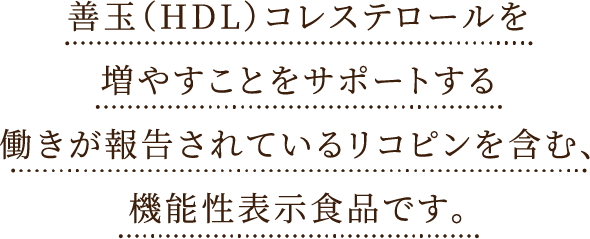 善玉（HDL）コレステロールを増やすことをサポートする働きが報告されているリコピンを
      含んだ機能性表示食品です。