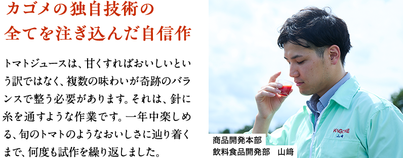カゴメの独自技術の全てを注ぎ込んだ自信作 トマトジュースは、甘くすればおいしいという訳ではなく、複数の味わいが奇跡のバランスで整う必要があります。それは、針に糸を通すような作業です。一年中楽しめる、旬のトマトのようなおいしさに辿り着くまで、何度も試作を繰り返しました。 