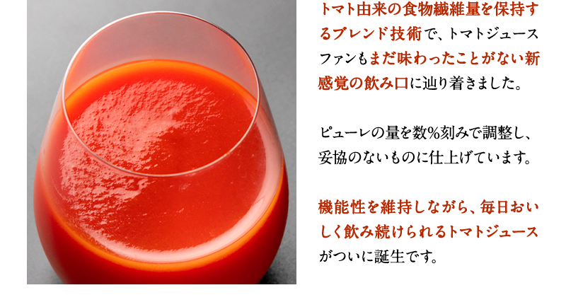 トマト由来の食物繊維量を保持するブレンド技術で、トマトジュースファンもまだ味わったことがない新感覚の飲み口に辿り着きました。ピューレの量を数%刻みで調整し、妥協のないものに仕上げています。機能性を維持しながら、毎日おいしく飲み続けられるトマトジュースがついに誕生です。