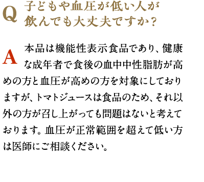 子どもや血圧が低い人が飲んでも大丈夫ですか？　本品は機能性表示食品であり、健康な成年者で食後の血中中性脂肪が高めの方と血圧が高めの方を対象にしておりますが、トマトジュースは食品のため、それ以外の方が召し上がっても問題はないと考えております。血圧が正常範囲を超えて低い方は医師にご相談ください。