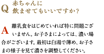 赤ちゃんに
                飲ませてもいいですか？　離乳食をはじめていれば特に問題ございません。お子さまによっては、濃い場合がございます。最初は白湯で薄め、お子さまの様子を見て濃さを調整してください。