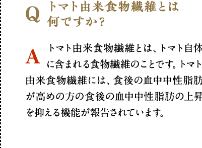 トマト由来食物繊維とは何ですか？　トマト由来食物繊維とは、トマト自体に含まれる食物繊維のことです。トマト由来食物繊維には、食後の血中中性脂肪が高めの方の食後の血中中性脂肪の上昇を抑える機能が報告されています。