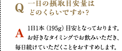 一日の摂取目安量はどのくらいですか？　1日1本（195g）目安となっております。お好きなタイミングでお飲みいただき、毎日続けていただくことをおすすめします。