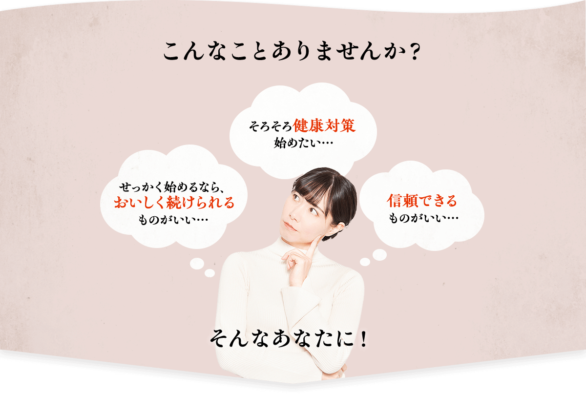 こんなことありませんか？　せっかく始めるなら、おいしく続けられるものがいい・・・　そろそろ健康対策始めたい・・・　信頼できるものがいい・・・　そんなあなたに！