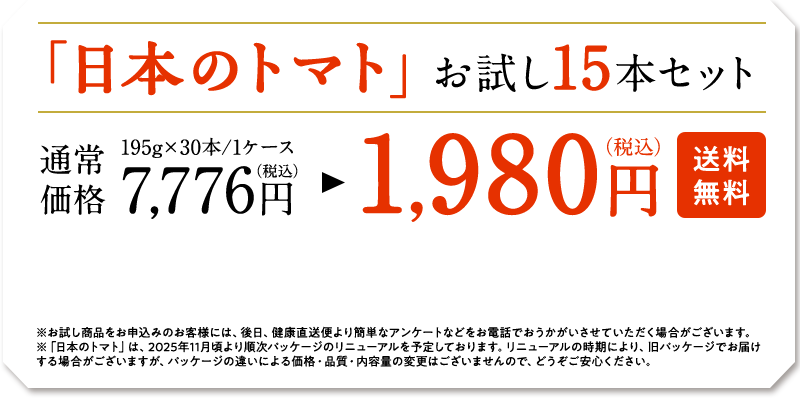 「日本のトマト」お試し15本セット　195g×30本/1ケース　通常価格7,776円（税込）　→　1,9800円（税込）　※お試し商品をお申し込みのお客様には、後日、健康直送便より簡単なアンケートなどをお電話でおうかがいさせていただく場合がございます。※「日本のトマト」は、2025年11月頃より順次パッケージのリニューアルを予定しております。リニューアルの時期により、旧パッケージでお届けする場合がございますが、パッケージの違いによる価格・品質・内容量の変更はございませんので、どうぞご安心ください。