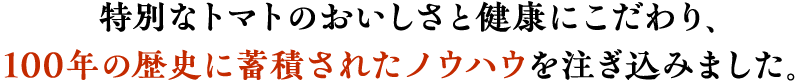 特別なトマトのおいしさと健康にこだわり、100年の歴史に蓄積されたノウハウを注ぎ込みました。