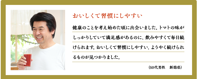 おいしくて習慣にしやすい　健康のことを考え始めた頃に出会いました。トマトの味がしっかりしていて満足感があるのに、飲みやすくて毎日続けられます。おいしくて習慣にしやすい、ようやく続けられるものが見つかりました。（50代男性　新潟県）