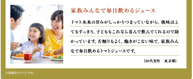 家族みんなで毎日飲めるジュース　トマト本来の旨みがしっかりつまっていながら、後味はとてもすっきり。子どももこれなら喜んで飲んでくれるので助かっています。舌触りもよく、飽きがこない味で、家族みんなで毎日飲めるトマトジュースです。（30代男性　東京都）