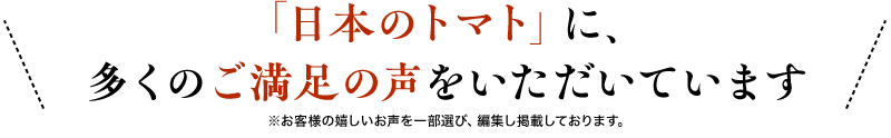 日本のトマト」に、多くのご満足の声をいただいています※お客様の嬉しいお声を一部選び、編集し掲載しております。