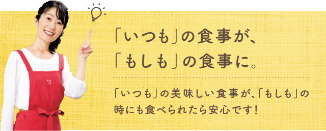 「いつも」の食事が、「もしも」の食事に。「いつも」の美味しい食事が、「もしも」の時にも食べられたら安心です！
