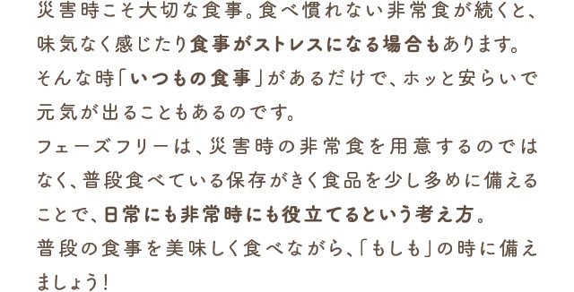 災害時こそ大切な食事。食べ慣れない非常食が続くと、味気なく感じたり食事がストレスになる場合もあります。そんな時「いつもの食事」があるだけで、ホッと安らいで元気が出ることもあるのです。フェーズフリーは、災害時の非常食を用意するのではなく、普段食べている保存がきく食品を少し多めに備えることで、日常にも非常時にも役立てるという考え方。普段の食事を美味しく食べながら、「もしも」の時に備えましょう！