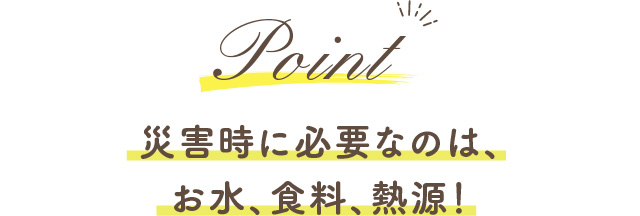 Point 災害時に必要なのは、お水、食料、熱源！