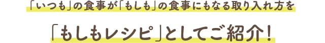 「いつも」の食事が「もしも」の食事にもなる取り入れ方を「もしもレシピ」としてご紹介！