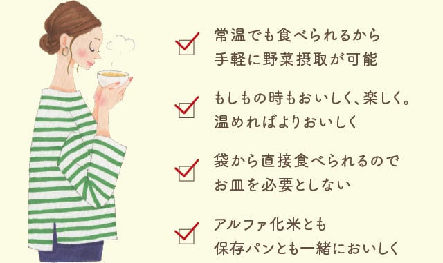 常温でも食べられるから
手軽に野菜摂取が可能 もしもの時もおいしく、楽しく。温めればよりおいしく 袋から直接食べられるのでお皿を必要としない アルファ化米とも保存パンとも一緒においしく