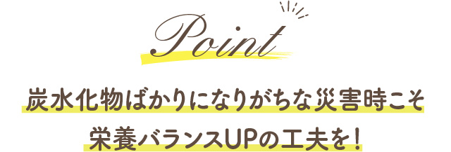 Point 炭水化物ばかりになりがちな災害時こそ栄養バランスUPの工夫を！