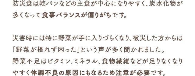 防災食は乾パンなどの主食が中心になりやすく、炭水化物が多くなって食事バランスが偏りがちです。災害時には特に野菜が手に入りづらくなり、被災した方からは「野菜が摂れず困った」という声が多く聞かれました。野菜不足はビタミン、ミネラル、食物繊維などが足りなくなりやすく体調不良の原因にもなるため注意が必要です。