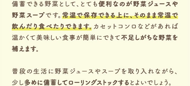 備備蓄できる野菜として、とても便利なのが野菜ジュースや野菜スープです。常温で保存できる上に、そのまま常温で飲んだり食べたりできます。カセットコンロなどがあれば温かくて美味しい食事が簡単にできて不足しがちな野菜を補えます。普段の生活に野菜ジュースやスープを取り入れながら、少し多めに備蓄してローリングストックするとよいでしょう。