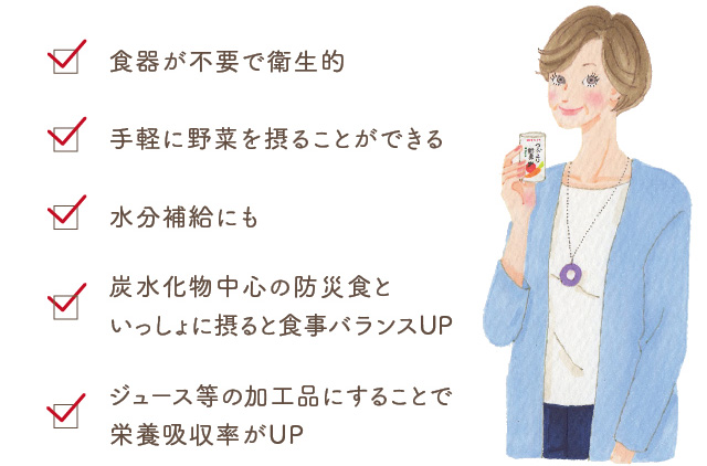 食器が不要で衛生的 手軽に野菜を摂ることができる 水分補給にも 炭水化物中心の防災食といっしょに摂ると食事バランスUP ジュース等の加工品にすることで栄養吸収率がUP