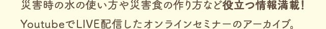 災害時の水の使い方や災害食の作り方など役立つ情報満載！YoutubeでLIVE配信したオンラインセミナーのアーカイブ。
