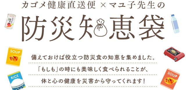 カゴメ健康直送便×マユ子先生の防災知恵袋 備えておけば役立つ防災食の知恵を集めました。「もしも」の時にも美味しく食べられることが、体と心の健康を災害から守ってくれます！