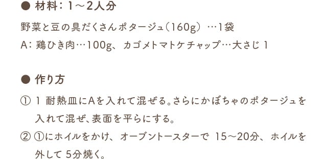 ● 材料：1～2人分 野菜と豆の具だくさんポタージュ（140g）…1袋 A：鶏ひき肉…100g、カゴメトマトケチャップ…大さじ1 ● 作り方 (1) 1 耐熱皿にAを入れて混ぜる。さらにかぼちゃのポタージュを入れて混ぜ、表面を平らにする。(2) 1にホイルをかけ、オーブントースターで15～20分、ホイルを外して5分焼く。