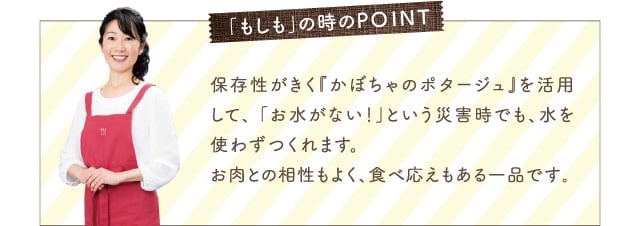 「もしも」の時のPOINT 保存性がきく『かぼちゃのポタージュ』を活用して、 「お水がない！」という災害時でも、水を使わずつくれます。お肉との相性もよく、食べ応えもある一品です｡