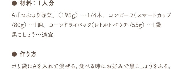 ● 材料：1人分 A:「つぶより野菜」（195g）…1/4本、コンビーフ（スマートカップ/80g） …1個、コーンドライバック（レトルトパウチ/55g） …1袋 黒こしょう…適宜 ● 作り方 ポリ袋にAを入れて混ぜる。食べる時にお好みで黒こしょうをふる。