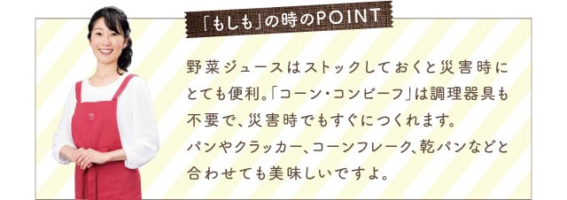 「もしも」の時のPOINT 野菜ジュースはストックしておくと災害時にとても便利。「コーン・コンビーフ」は調理器具も不要で、災害時でもすぐにつくれます。パンやクラッカー、コーンフレーク、乾パンなどと合わせても美味しいですよ。