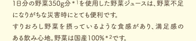 １日分の野菜350g分＊1を使用した野菜ジュースは、野菜不足になりがちな災害時にとても便利です。すりおろし野菜を摂っているような食感があり、満足感のある飲み心地。野菜は国産100%＊2です。