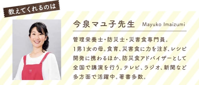 教えてくれるのは 今泉マユ子先生 管理栄養士・防災士・災害食専門員。1男1女の母。食育、災害食に力を注ぎ、レシピ開発に携わるほか、防災食アドバイザーとして全国で講演を行う。テレビ、ラジオ、新聞など多方面で活躍中。著書多数。