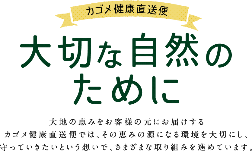 カゴメ健康直送便 大切な自然のために 大地の恵みをお客様の元にお届けするカゴメ健康直送便では、その恵みの源になる環境を大切にし、守っていきたいという想いで、さまざまな取り組みを進めています。