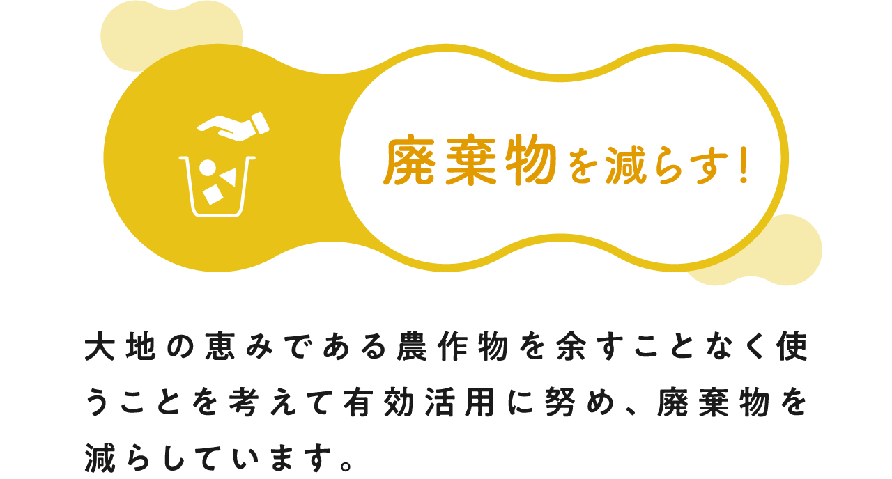 廃棄物を減らす！ 大地の恵みである農作物を余すことなく使うことを考えて有効活用に努め、廃棄物を減らしています。