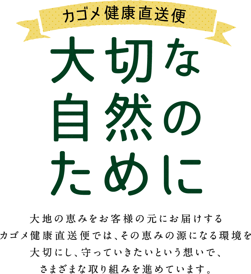 カゴメ健康直送便 大切な自然のために 大地の恵みをお客様の元にお届けするカゴメ健康直送便では、その恵みの源になる環境を大切にし、守っていきたいという想いで、さまざまな取り組みを進めています。