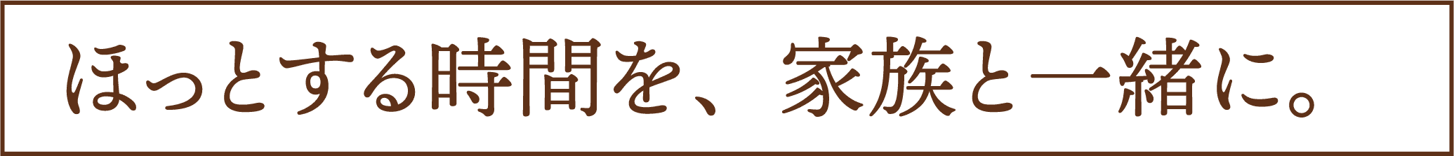 ほっとする時間を、家族と一緒に。