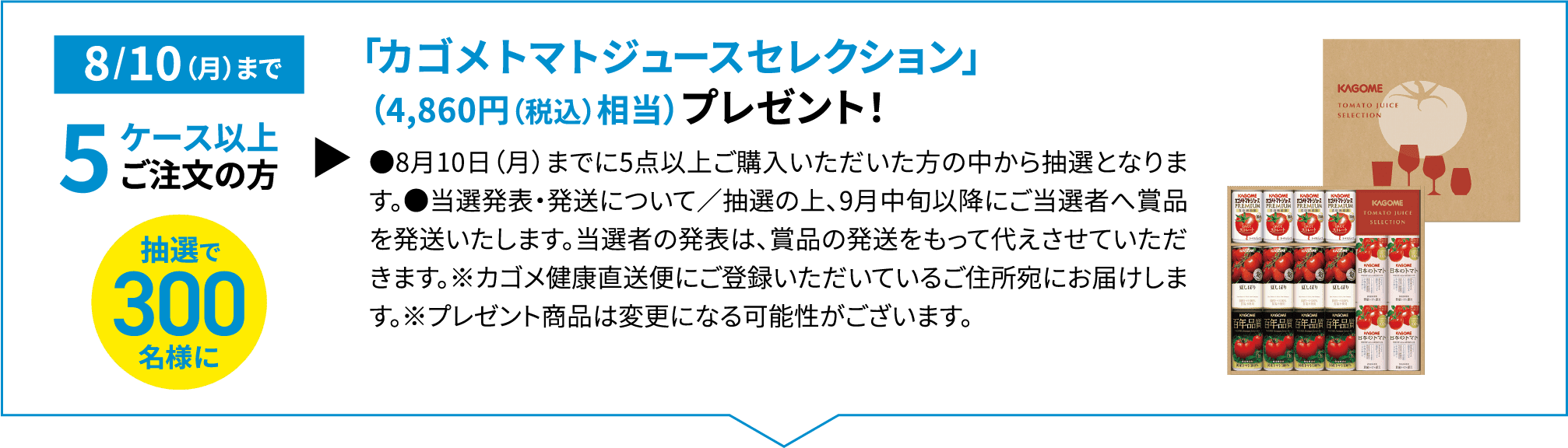 8/10（月）まで 5ケース以上ご注文の方抽選で300名様に「カゴメトマトジュースセレクション」（4,860円相当（税込））プレゼント！●8月10日（月）までに5点以上ご購入いただいた方の中から抽選となります。●当選発表・発送について／抽選の上、9月中旬以降にご当選者へ賞品を発送いたします。当選者の発表は、賞品の発送をもって代えさせていただきます。※カゴメ健康直送便にご登録いただいているご住所宛にお届けします。※プレゼント商品は変更になる可能性がございます。