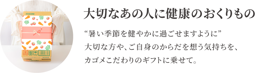 7/14（月）まで早割価格で受付中！通常価格から648円大切なあの人に健康のおくりもの　“暑い季節を健やかに過ごせますように”大切な方や、ご自身のからだを想う気持ちを、カゴメこだわりのギフトに乗せて。引き