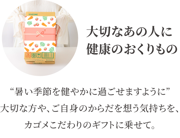 7/14（月）まで早割価格で受付中！通常価格から648円大切なあの人に健康のおくりもの　“暑い季節を健やかに過ごせますように”大切な方や、ご自身のからだを想う気持ちを、カゴメこだわりのギフトに乗せて。引き