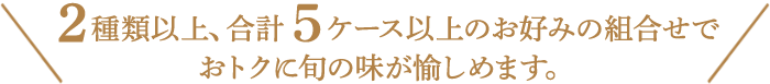 ２種類以上、合計６ケース以上お好みの組合わせでおトクに旬の味が愉しめます。
