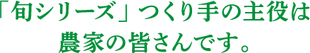 「旬シリーズ」つくり手の主役は農家の皆さんです。