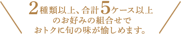 ２種類以上、合計６ケース以上お好みの組合わせでおトクに旬の味が愉しめます。