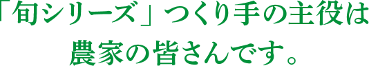 「旬シリーズ」つくり手の主役は農家の皆さんです。