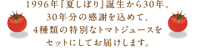 1996年『夏しぼり』誕生から30年。30年分の感謝を込めて、4種類の特別なトマトジュースをセットにしてお届けします。