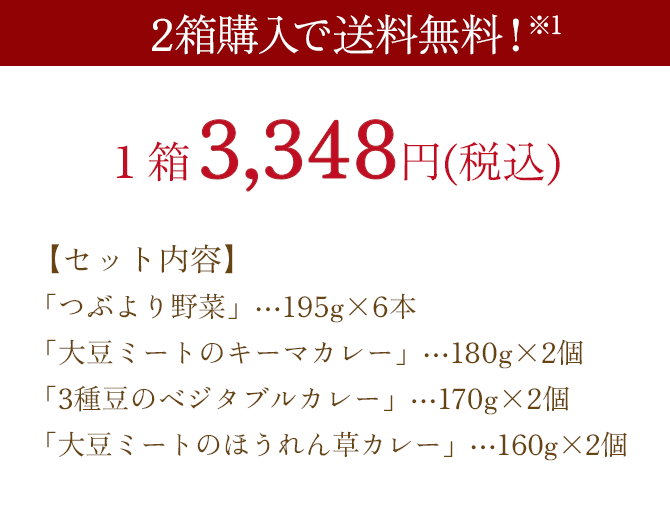 数量限定 1箱 3,348円(税込) セット内容 「つぶより野菜」195g×6本 「大豆ミートのキーマカレー」180g×2個 「3種豆のベジタブルカレー」170g×2個 「大豆ミートのほうれん草カレー」160g×2個