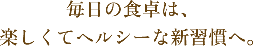 毎日の食卓は、楽しくてヘルシーな新習慣へ。