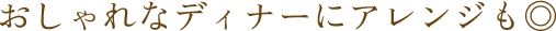 おしゃれなディナーにアレンジも◎