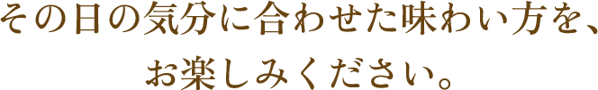 その日の気分に合わせた味わい方を、お楽しみください。