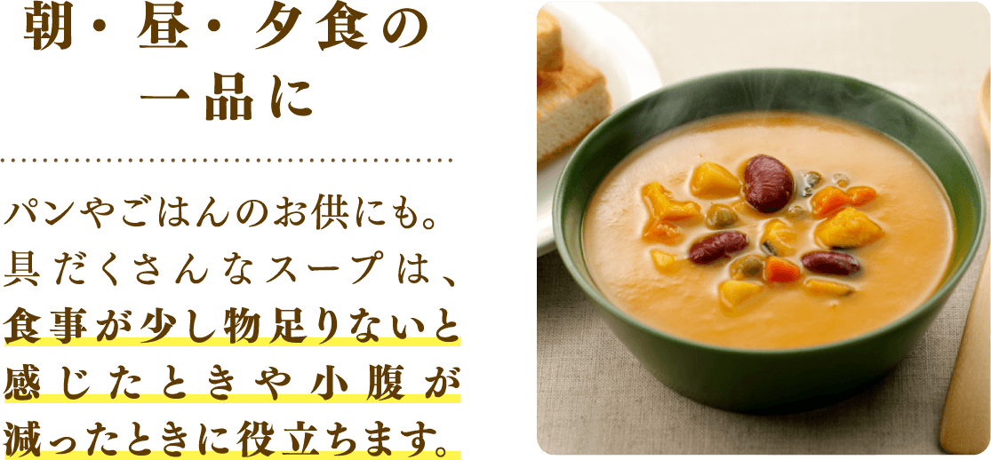 朝・昼・夕食の一品に パンやごはんのお供にも。具だくさんなスープは、食事が少し物足りないと感じたときや小腹が減ったときに役立ちます。