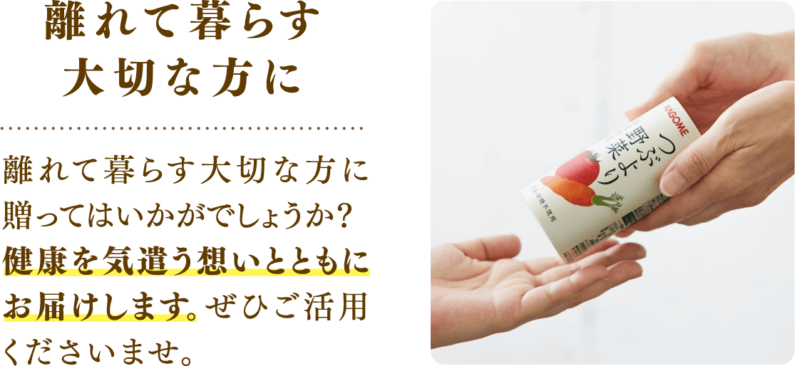 離れて暮らす大切な方に 離れて暮らす大切な方に贈ってはいかがでしょうか？健康を気遣う想いとともにお届けします。ぜひご活用くださいませ。