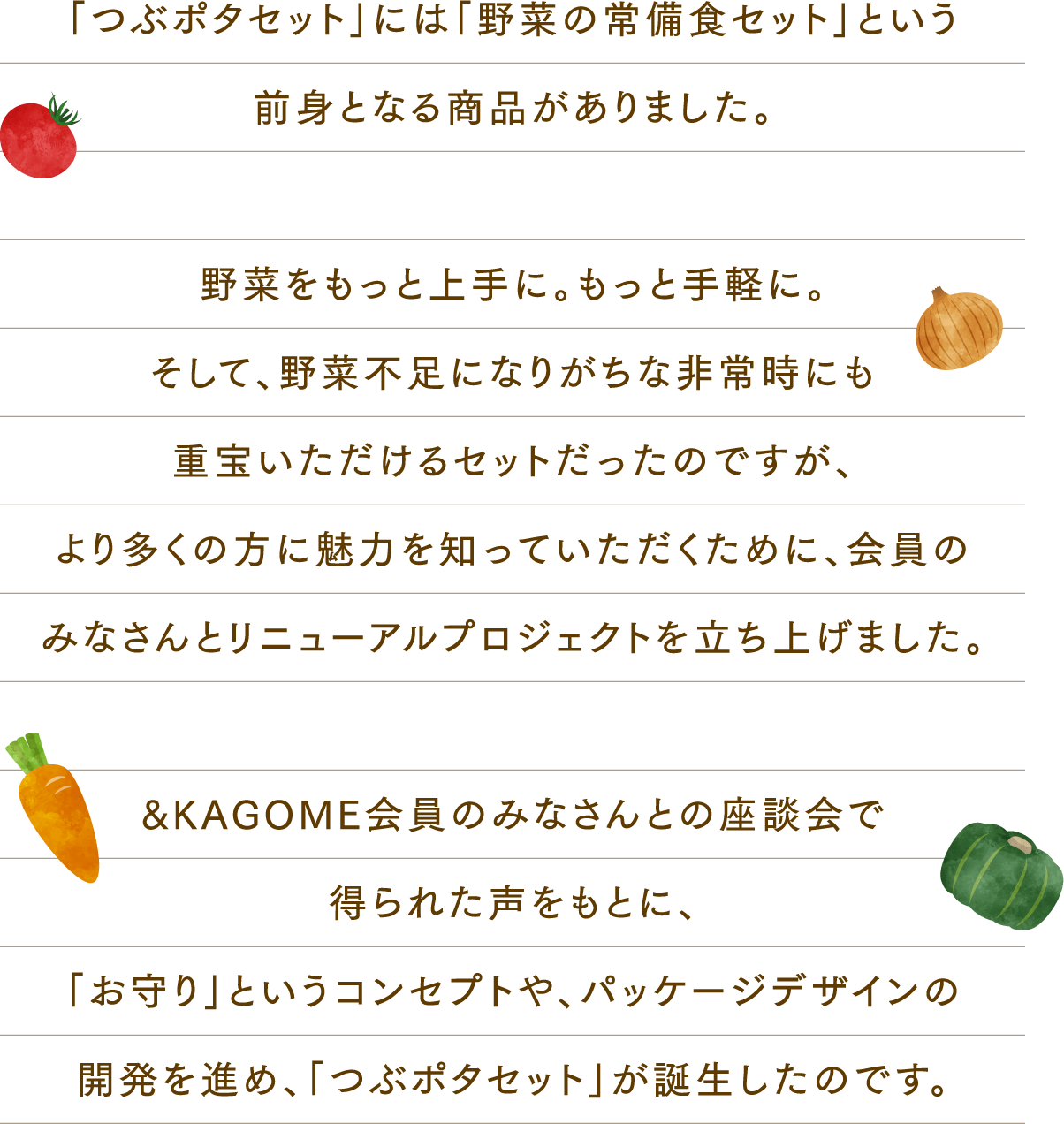 「つぶポタセット」には「野菜の常備食セット」という前身となる商品がありました。野菜をもっと上手に。もっと手軽に。そして、野菜不足になりがちな非常時にも重宝いただけるセットだったのですが、より多くの方に魅力を知っていただくために、会員のみなさんとリニューアルプロジェクトを立ち上げました。&KAGOME会員のみなさんとの座談会で得られた声をもとに、「お守り」というコンセプトや、パッケージデザインの開発を進め、「つぶポタセット」が誕生したのです。