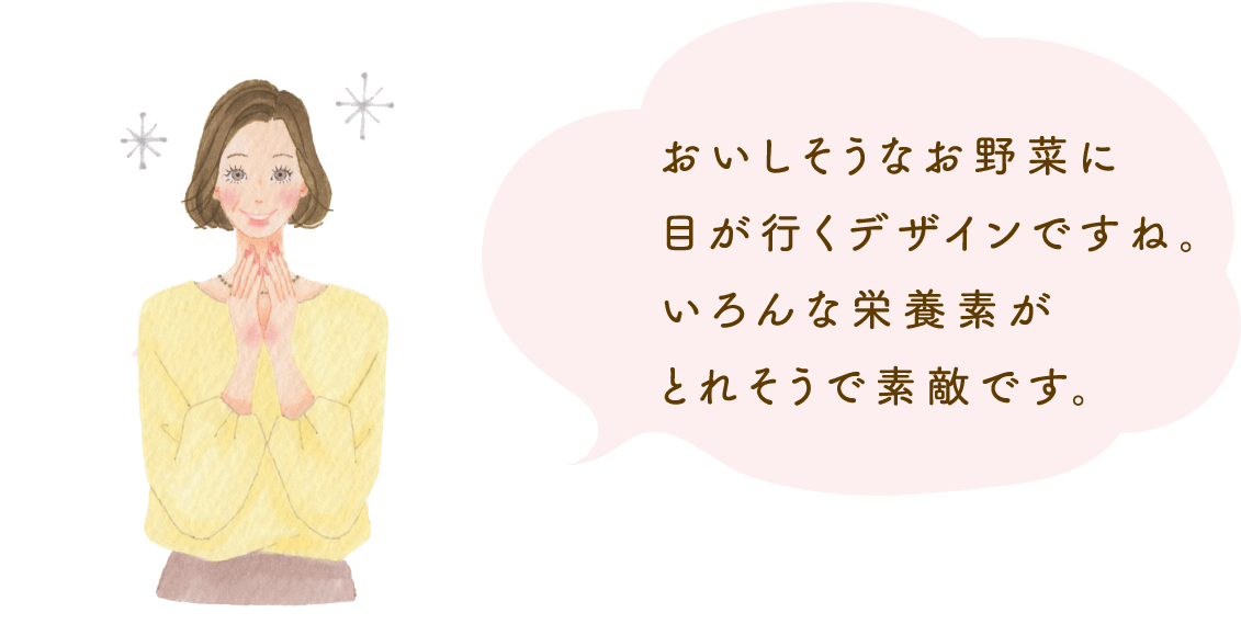 おいしそうなお野菜に目が行くデザインですね。いろんな栄養素がとれそうで素敵です。